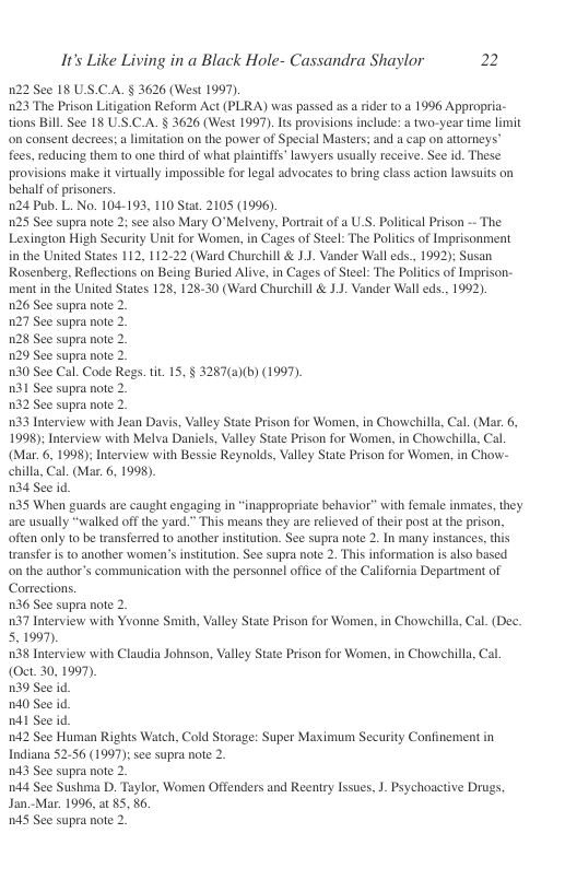 It’s Like Living in a Black Hole- Cassandra Shaylor 2  22 See 18 US.CA. § 3626 (West 1997).  123 The Prison Litigation Reform Act (PLRA) was passed as  rider (0.2 1996 Appropria- tions Bll. See 18 U.S.C.A. § 3626 (West 1997). s provisions include: a two-year time limit on consent decrees; a limitation on the power of Special Masters; and a cap on attorneys™ fees, reducing them to one third of what plaintiffs lawyers usually receive. See id. These provisions make it virtually impossible for legal advocates to bring class action lawsuits on behalf of prisoners.  n24 Pub. L. No. 104-193, 110 Stat. 2105 (1996).  125 See supra note 2; see also Mary O"Melveny, Portrit of a U.S. Politcal Prison - The Lexington High Security Unit for Women, in Cages of Steel: The Politics of Imprisonment in the United States 112, 112-22 (Ward Churchill & J.J. Vander Wall eds., 1992); Susan Rosenberg, Reflections on Being Buried Alive, in Cages of Steel: The Politics of Imprison- ment in the United States 128, 128-30 (Ward Churchill & 1. Vander Wall eds., 1992).  126 See supra note 2.  127 See supra note 2.  128 See supra note 2.  129 See supra note 2.  130 See Cal. Code Regs. tit. 15, § 3287(a)(b) (1997).  n31 See supra note 2.  132 See supra note 2.  033 Interview with Jean Davis, Valley State Prison for Women, in Chowchilla, Cal. (Mar. 6, 1998): Interview with Melva Daniels, Valley State Prison for Women, in Chowchilla, Cal (Mar 6, 1998): Interview with Bessie Reynolds, Valley State Prison for Women, in Chow- chilla, Cal. (Mar 6, 1998).  n34 See id  135 When guards are caught engaging in “inappropriste behavior” with female inmates, they are usually “walked off the yard." This means they are relieved of ther post at the prison. ofien only 1o be transferred o another institution. See supra note 2. In many instances, this transfer i to another women’s instiution. See supra note 2. This information is also based on the author’s communication with the personnel office of the California Department of Corrections.  136 See supra note 2.  037 Interview with Yvonne Smith, Valley State Prison for Women, in Chowehilla, Cal. (Dec. 5. 1997).  038 Interview with Claudia Johnson, Valley State Prison for Women, in Chowchilla, Cal. (Oct. 30, 1997).  039 See id  40 See id  41 See id  142 See Human Rights Watch, Cold Storage: Super Maximum Security Confinement in Indiana 52-56 (1997); see supra note 2.  143 See supra note 2.  44 See Sushma . Taylor, Women Offenders and Reentry Issues, J. Psychoactive Drugs. Jan-Mar. 1996, a 85, 86.  145 See supra note 2.  